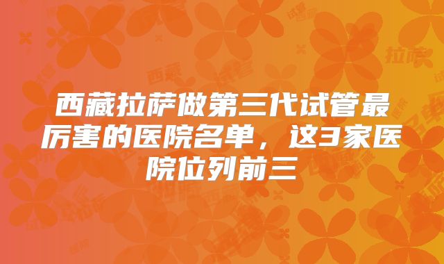 西藏拉萨做第三代试管最厉害的医院名单，这3家医院位列前三