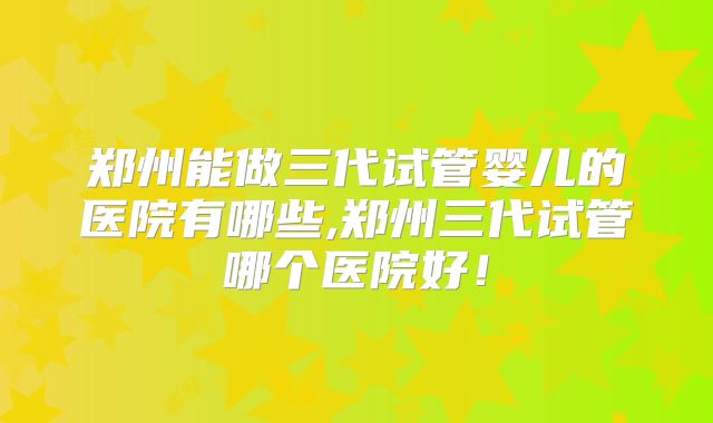郑州能做三代试管婴儿的医院有哪些,郑州三代试管哪个医院好！