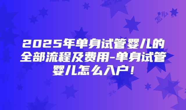2025年单身试管婴儿的全部流程及费用-单身试管婴儿怎么入户！