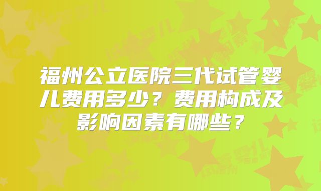 福州公立医院三代试管婴儿费用多少？费用构成及影响因素有哪些？