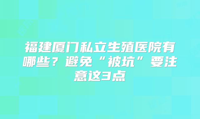 福建厦门私立生殖医院有哪些？避免“被坑”要注意这3点