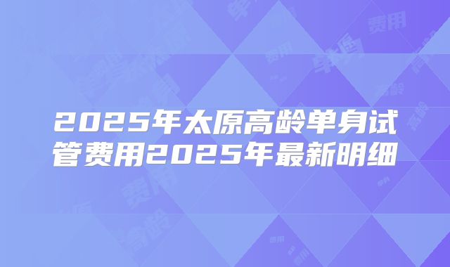2025年太原高龄单身试管费用2025年最新明细
