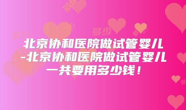 北京协和医院做试管婴儿-北京协和医院做试管婴儿一共要用多少钱！