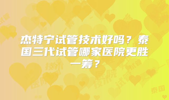 杰特宁试管技术好吗？泰国三代试管哪家医院更胜一筹？
