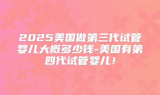 2025美国做第三代试管婴儿大概多少钱-美国有第四代试管婴儿！