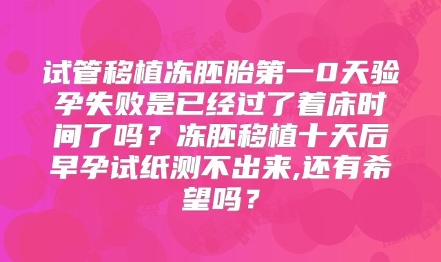 试管移植冻胚胎第一0天验孕失败是已经过了着床时间了吗？冻胚移植十天后早孕试纸测不出来,还有希望吗？