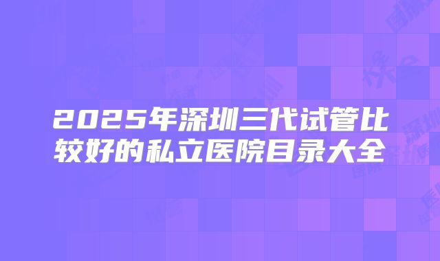 2025年深圳三代试管比较好的私立医院目录大全
