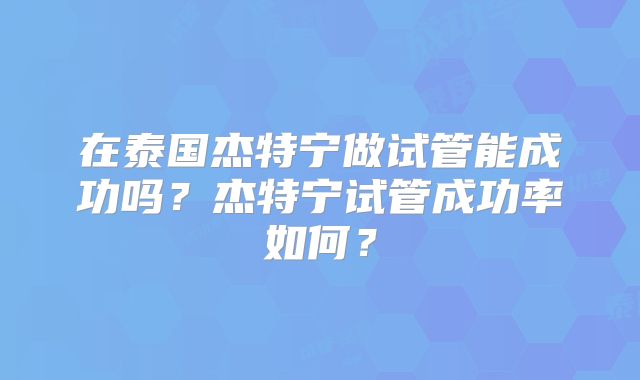 在泰国杰特宁做试管能成功吗？杰特宁试管成功率如何？