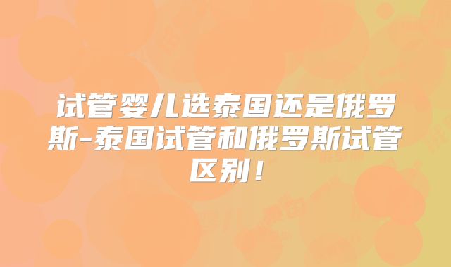 试管婴儿选泰国还是俄罗斯-泰国试管和俄罗斯试管区别！