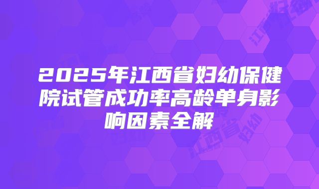 2025年江西省妇幼保健院试管成功率高龄单身影响因素全解