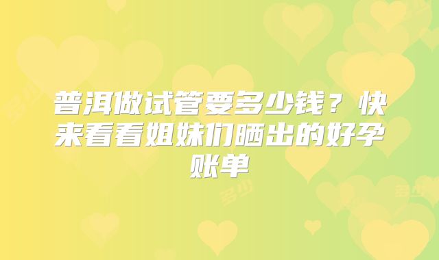 普洱做试管要多少钱?快来看看姐妹们晒出的好孕账单