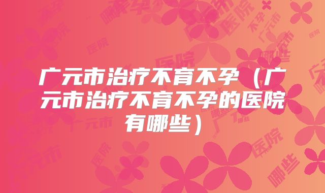 广元市治疗不育不孕(广元市治疗不育不孕的医院有哪些)