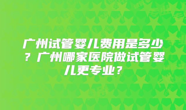 广州试管婴儿费用是多少？广州哪家医院做试管婴儿更专业？