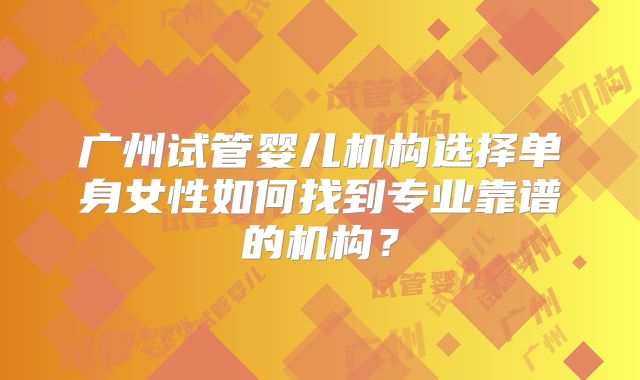 广州试管婴儿机构选择单身女性如何找到专业靠谱的机构？