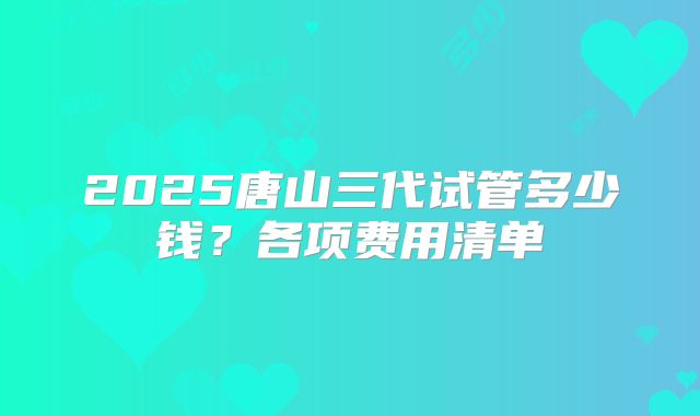 2025唐山三代试管多少钱？各项费用清单