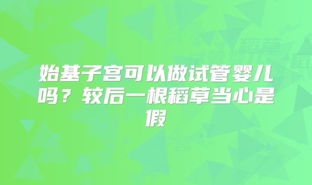 始基子宫可以做试管婴儿吗？较后一根稻草当心是假