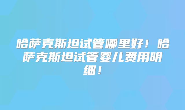 哈萨克斯坦试管哪里好！哈萨克斯坦试管婴儿费用明细！