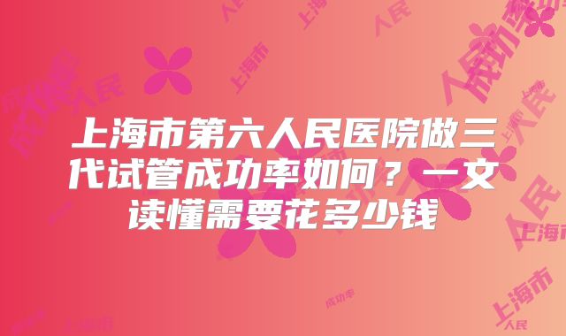 上海市第六人民医院做三代试管成功率如何？一文读懂需要花多少钱