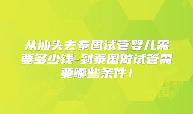 从汕头去泰国试管婴儿需要多少钱-到泰国做试管需要哪些条件!