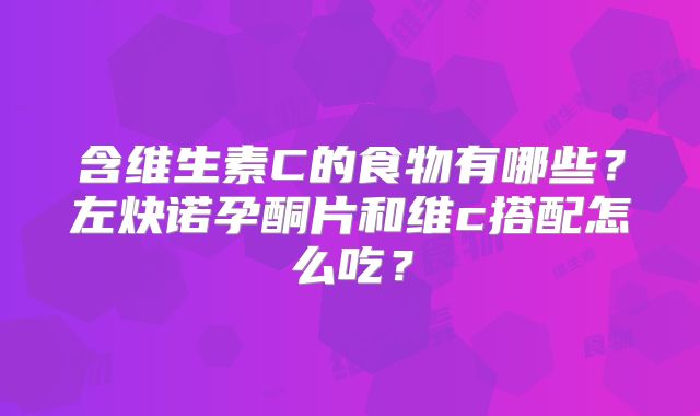 含维生素C的食物有哪些?左炔诺孕酮片和维c搭配怎么吃?