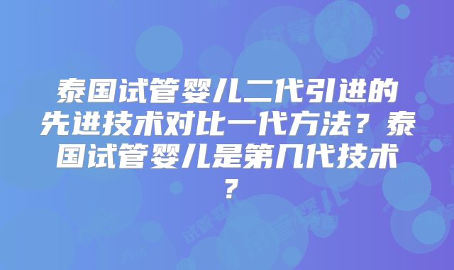 泰国试管婴儿二代引进的先进技术对比一代方法？泰国试管婴儿是第几代技术？
