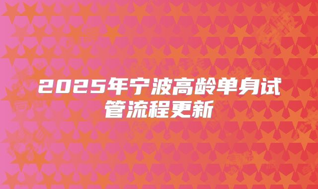 2025年宁波高龄单身试管流程更新