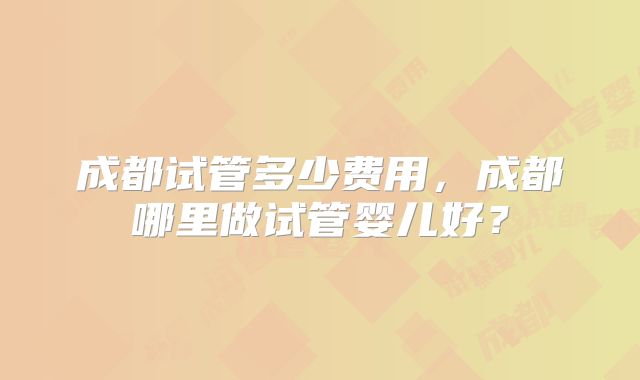成都试管多少费用，成都哪里做试管婴儿好？