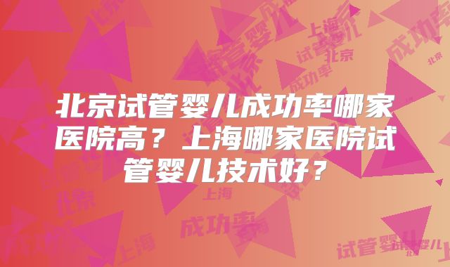 北京试管婴儿成功率哪家医院高?上海哪家医院试管婴儿技术好?