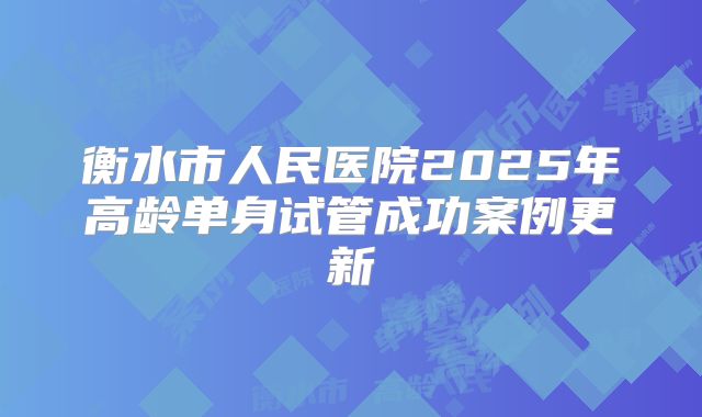 衡水市人民医院2025年高龄单身试管成功案例更新