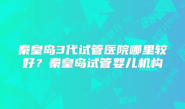 秦皇岛3代试管医院哪里较好？秦皇岛试管婴儿机构