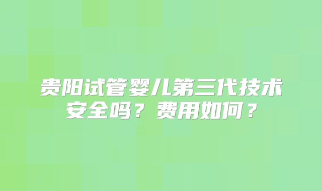 贵阳试管婴儿第三代技术安全吗?费用如何?