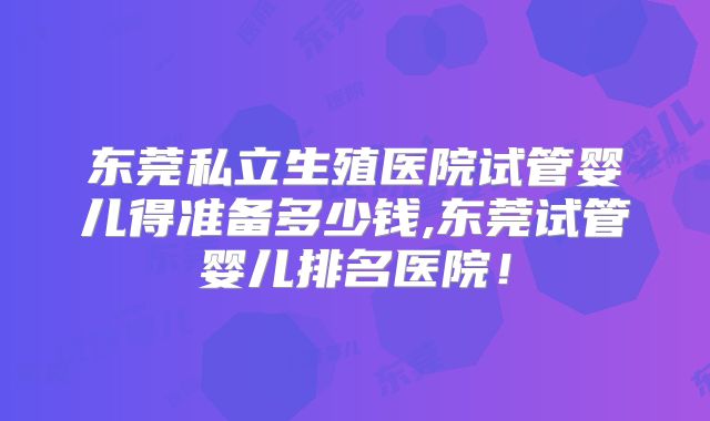 东莞私立生殖医院试管婴儿得准备多少钱,东莞试管婴儿排名医院！