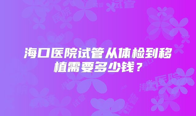 海口医院试管从体检到移植需要多少钱?