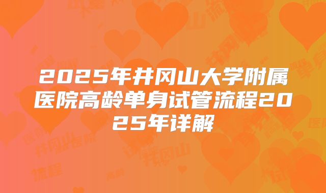 2025年井冈山大学附属医院高龄单身试管流程2025年详解