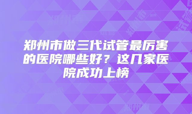 郑州市做三代试管最厉害的医院哪些好？这几家医院成功上榜