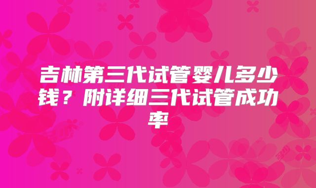 吉林第三代试管婴儿多少钱？附详细三代试管成功率