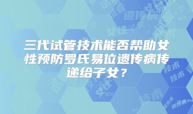 三代试管技术能否帮助女性预防罗氏易位遗传病传递给子女？