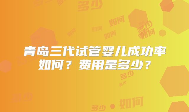 青岛三代试管婴儿成功率如何?费用是多少?