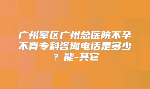 广州军区广州总医院不孕不育专科咨询电话是多少？能-其它
