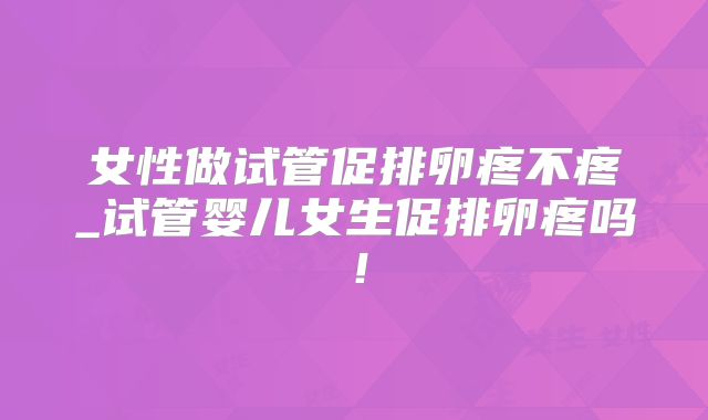 女性做试管促排卵疼不疼_试管婴儿女生促排卵疼吗！