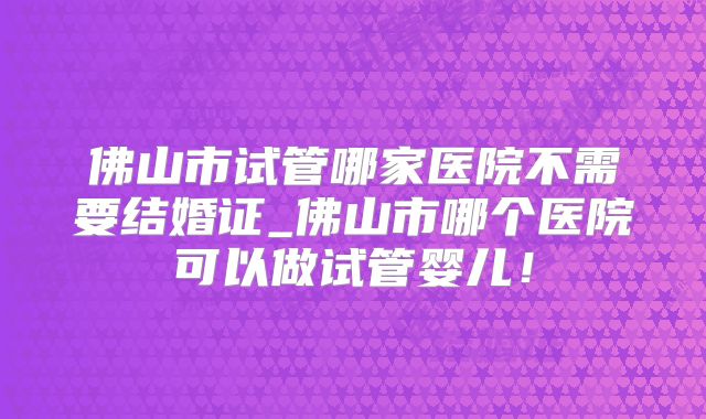 佛山市试管哪家医院不需要结婚证_佛山市哪个医院可以做试管婴儿！