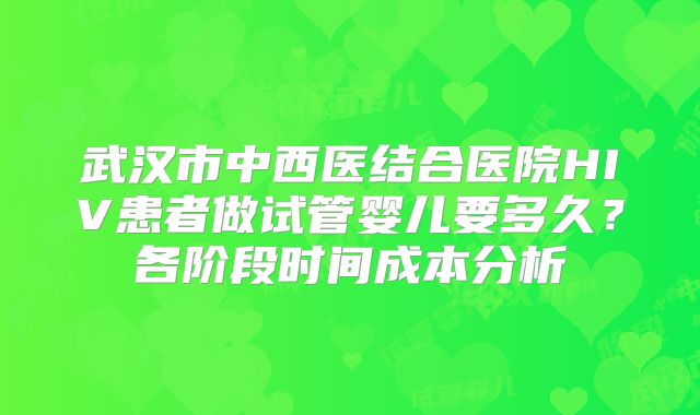 武汉市中西医结合医院HIV患者做试管婴儿要多久?各阶段时间成本分析