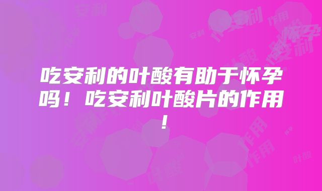 吃安利的叶酸有助于怀孕吗！吃安利叶酸片的作用！