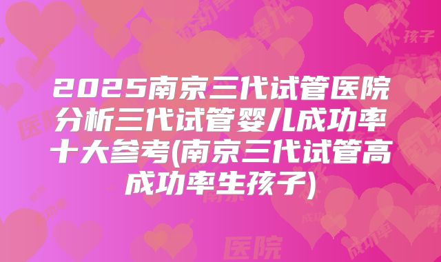 2025南京三代试管医院分析三代试管婴儿成功率十大参考(南京三代试管高成功率生孩子)