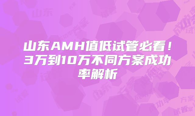 山东AMH值低试管必看！3万到10万不同方案成功率解析