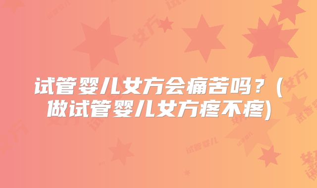 试管婴儿女方会痛苦吗？(做试管婴儿女方疼不疼)