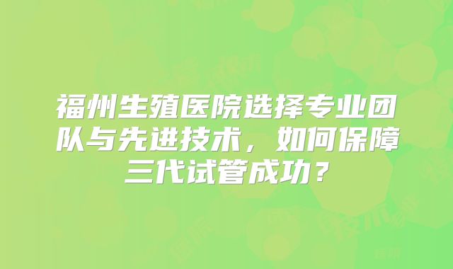 福州生殖医院选择专业团队与先进技术,如何保障三代试管成功?