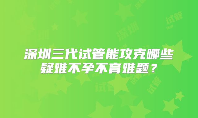 深圳三代试管能攻克哪些疑难不孕不育难题?