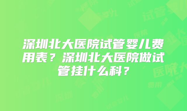 深圳北大医院试管婴儿费用表？深圳北大医院做试管挂什么科？