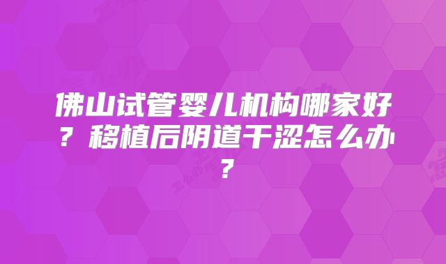 佛山试管婴儿机构哪家好？移植后阴道干涩怎么办？